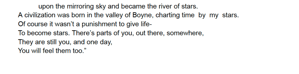 upon the mirroring sky and became the river of stars.
A civilization was born in the valley of Boyne, charting time by my stars.
Of course it wasn’t a punishment to give life-
To become stars. There’s parts of you, out there, somewhere,
They are still you, and one day,
You will feel them too.”