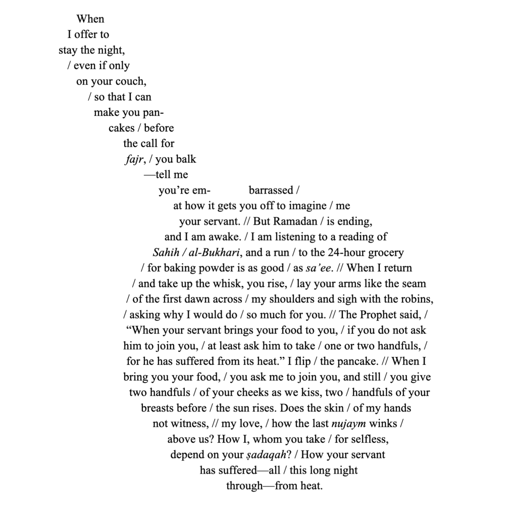   When 
         I offer to 
      stay the night, 
         / even if only 
            on your couch, 
                / so that I can 
                  make you pan-
                       cakes / before 
                            the call for 
                             fajr, / you balk
                                   —tell me 
                                        you’re em-             barrassed / 
                                             at how it gets you off to imagine / me 
                                               your servant. // But Ramadan / is ending, 
                                          and I am awake. / I am listening to a reading of 
                                      Sahih / al-Bukhari, and a run / to the 24-hour grocery 
                                  / for baking powder is as good / as sa’ee. // When I return 
                               / and take up the whisk, you rise, / lay your arms like the seam 
                             / of the first dawn across / my shoulders and sigh with the robins, 
                            / asking why I would do / so much for you. // The Prophet said, / 
                             “When your servant brings your food to you, / if you do not ask 
                            him to join you, / at least ask him to take / one or two handfuls, / 
                             for he has suffered from its heat.” I flip / the pancake. // When I 
                            bring you your food, / you ask me to join you, and still / you give 
                              two handfuls / of your cheeks as we kiss, two / handfuls of your 
                                  breasts before / the sun rises. Does the skin / of my hands 
                                      not witness, // my love, / how the last nujaym winks / 
                                           above us? How I, whom you take / for selfless, 
                                            depend on your ṣadaqah? / How your servant 
                                                      has suffered—all / this long night 
                                                               through—from heat.