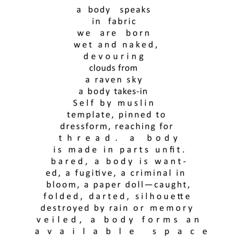 a body speaks in  fabric
we are born wet and naked,  
devouring clouds from a raven sky
a body takes-in Self by muslin
template, pinned to
dressform, reaching for
thread. a body
is made in parts unfit.
bared, a body is want-
ed, a fugitive, a criminal in
bloom, a paper doll—caught,
folded, darted, silhouette
destroyed by rain or memory
veiled, a body forms an
available space