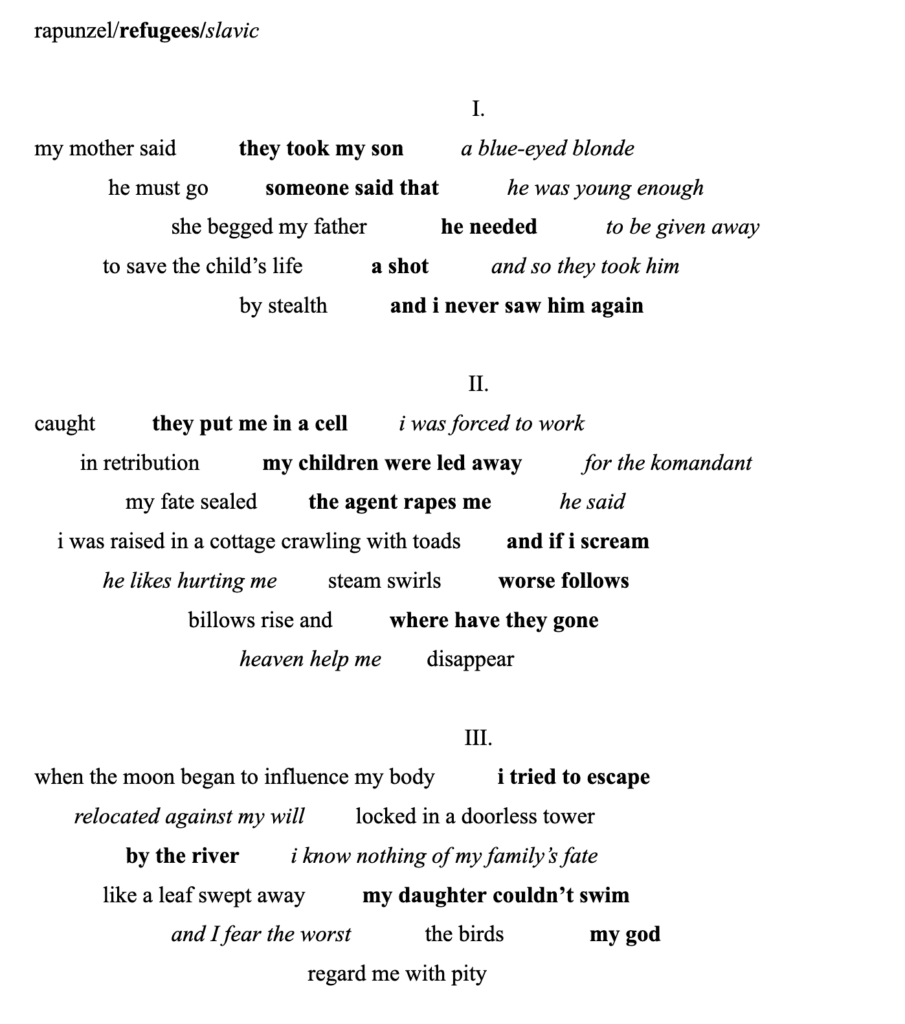 I.
my mother said / they took my son / a blue-eyed blonde
he must go / someone said that / he was young enough
she begged my father / he needed / to be given away
to save the child’s life / a shot / and so they took him
by stealth / and i never saw him again
II.
caught / they put me in a cell / i was forced to work
in retribution / my children were led away / for the komandant
my fate sealed / the agent rapes me / he said
i was raised in a cottage crawling with toads / and if i scream
he likes hurting me / steam swirls / worse follows
billows rise and / where have they gone
heaven help me / disappear
III.
when the moon began to influence my body / i tried to escape
relocated against my will / locked in a doorless tower
by the river / i know nothing of my family’s fate
like a leaf swept away / my daughter couldn’t swim
and I fear the worst / the birds / my god
regard me with pity