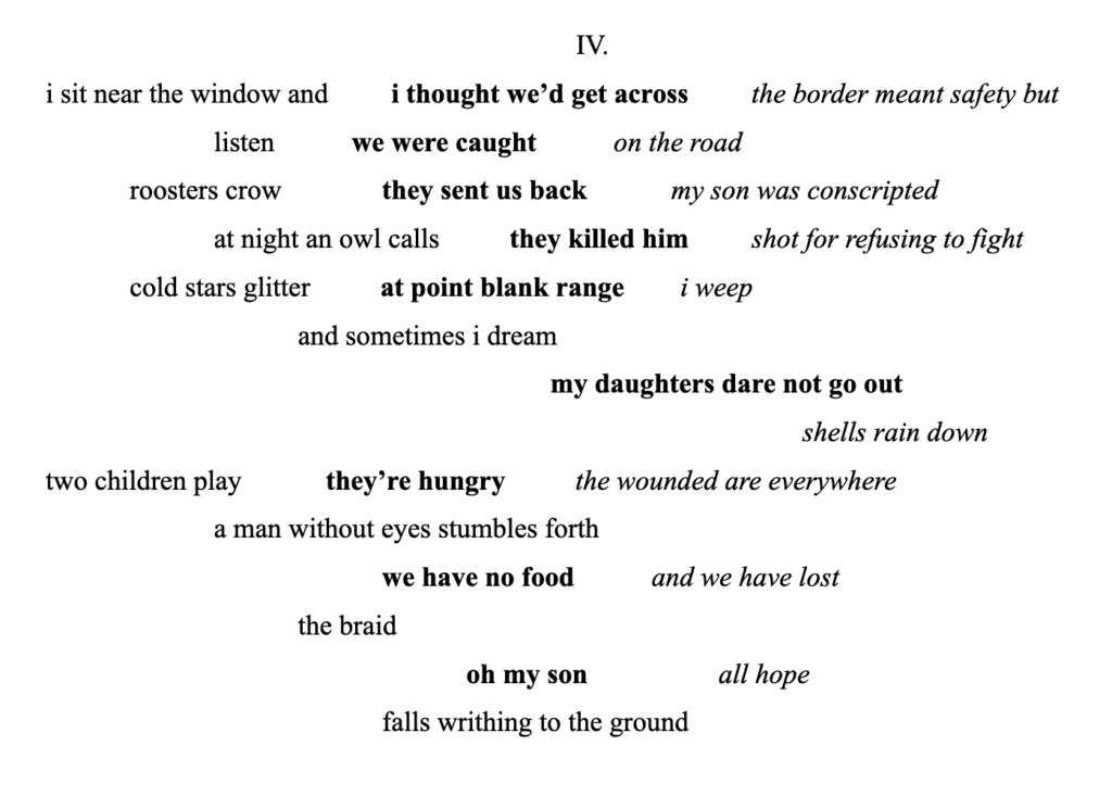 IV.
i sit near the window and / i thought we’d get across / the border meant safety but
listen / we were caught / on the road
roosters crow / they sent us back / my son was conscripted
at night an owl calls / they killed him / shot for refusing to fight
cold stars glitter / at point blank range / i weep
and sometimes i dream
my daughters dare not go out
shells rain down
two children play / they’re hungry / the wounded are everywhere
a man without eyes stumbles forth
we have no food / and we have lost
the braid
oh my son / all hope
falls writhing to the ground