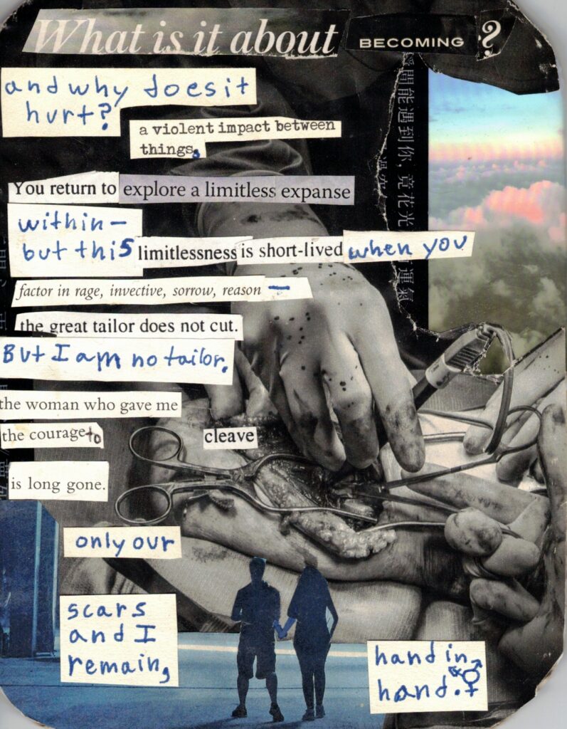 Collage made of magazine clippings, stickers and hand-written words. The largest, central image is a black and white photograph of a surgery, with blood-spattered, gloved hands holding medical tools working on an open incision. Beneath, there is a blue, monochrome photograph depicting two people holding hands with their backs facing the viewer. In the upper right, there is an image of clouds against a blue sky, with the cloud tops and horizon tinged pink and yellow. Pasted on top of all of these are cutout strips of text, both printed and hand-written, on white paper. They are aligned with the lefthand edge of the collage, and read, in order, as such: What is it about becoming? And why does it hurt? A violent impact between things. You return to explore a limitless expanse within - but this limitlessness is short-lived when you factor in rage, invective, sorrow, reason - the great tailor does not cut. But I am no tailor. The woman who gave me the courage to cleave is long gone. Only our scars and I remain, hand in hand.
